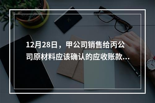 12月28日，甲公司销售给丙公司原材料应该确认的应收账款为（