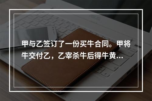 甲与乙签订了一份买牛合同。甲将牛交付乙，乙宰杀牛后得牛黄10