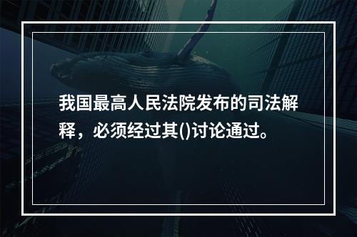 我国最高人民法院发布的司法解释，必须经过其()讨论通过。