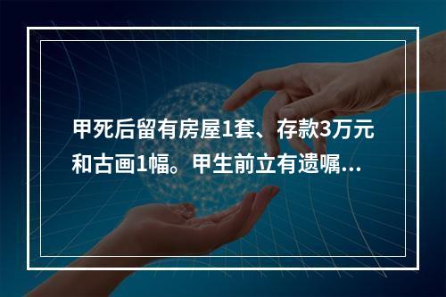 甲死后留有房屋1套、存款3万元和古画1幅。甲生前立有遗嘱，将