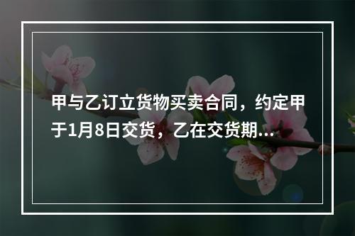 甲与乙订立货物买卖合同，约定甲于1月8日交货，乙在交货期后的