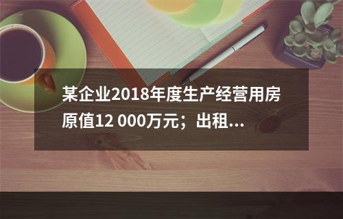 某企业2018年度生产经营用房原值12 000万元；出租房屋