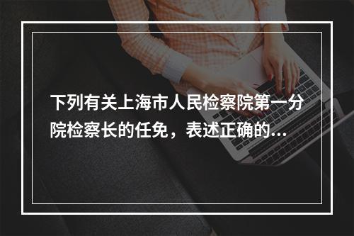 下列有关上海市人民检察院第一分院检察长的任免，表述正确的是(