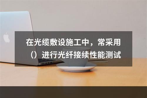 在光缆敷设施工中，常采用（）进行光纤接续性能测试