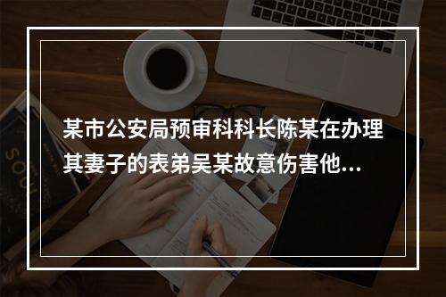 某市公安局预审科科长陈某在办理其妻子的表弟吴某故意伤害他人致