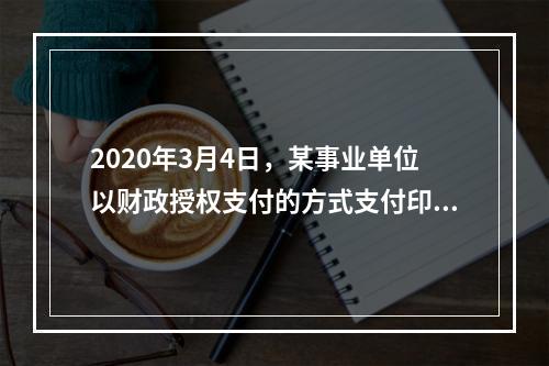 2020年3月4日，某事业单位以财政授权支付的方式支付印刷费