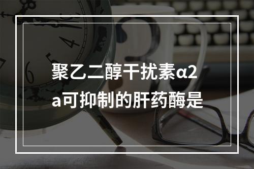 聚乙二醇干扰素α2a可抑制的肝药酶是