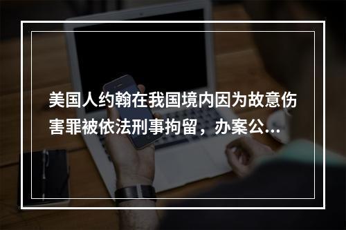 美国人约翰在我国境内因为故意伤害罪被依法刑事拘留，办案公安机