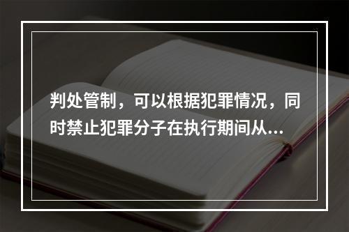 判处管制，可以根据犯罪情况，同时禁止犯罪分子在执行期间从事特