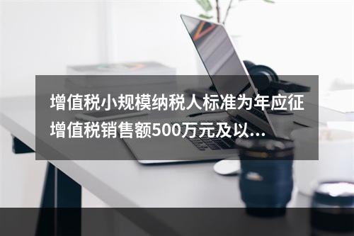 增值税小规模纳税人标准为年应征增值税销售额500万元及以下。