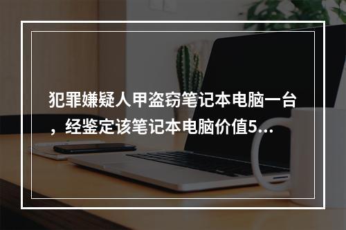 犯罪嫌疑人甲盗窃笔记本电脑一台，经鉴定该笔记本电脑价值500