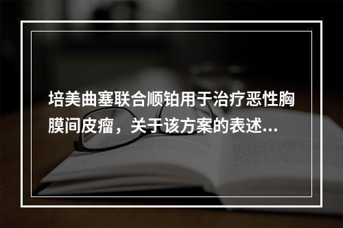 培美曲塞联合顺铂用于治疗恶性胸膜间皮瘤，关于该方案的表述错误