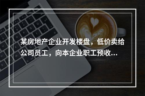 某房地产企业开发楼盘，低价卖给公司员工，向本企业职工预收了总