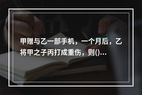 甲赠与乙一部手机，一个月后，乙将甲之子丙打成重伤，则()。