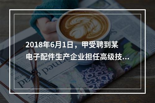 2018年6月1日，甲受聘到某电子配件生产企业担任高级技术人