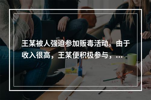 王某被人强迫参加贩毒活动。由于收入很高，王某便积极参与，在贩