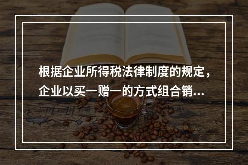 根据企业所得税法律制度的规定，企业以买一赠一的方式组合销售本