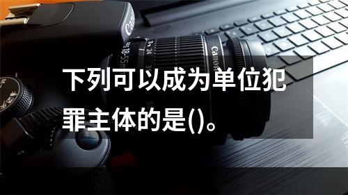 下列可以成为单位犯罪主体的是()。