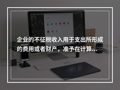 企业的不征税收入用于支出所形成的费用或者财产，准予在计算应纳