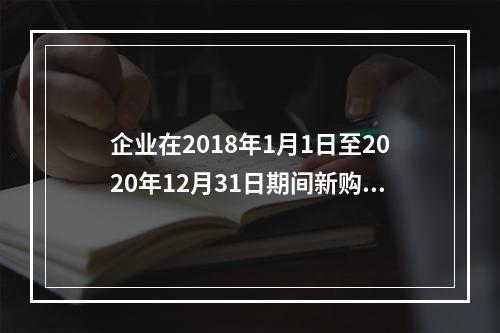 企业在2018年1月1日至2020年12月31日期间新购进（