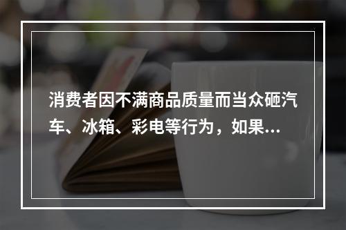 消费者因不满商品质量而当众砸汽车、冰箱、彩电等行为，如果该商