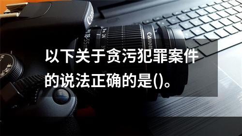 以下关于贪污犯罪案件的说法正确的是()。