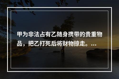 甲为非法占有乙随身携带的贵重物品，把乙打死后将财物掠走。甲的