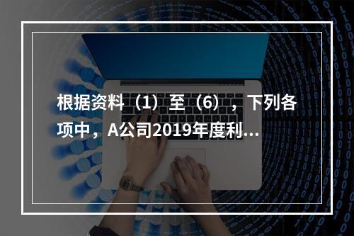 根据资料（1）至（6），下列各项中，A公司2019年度利润表