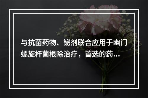 与抗菌药物、铋剂联合应用于幽门螺旋杆菌根除治疗，首选的药物是