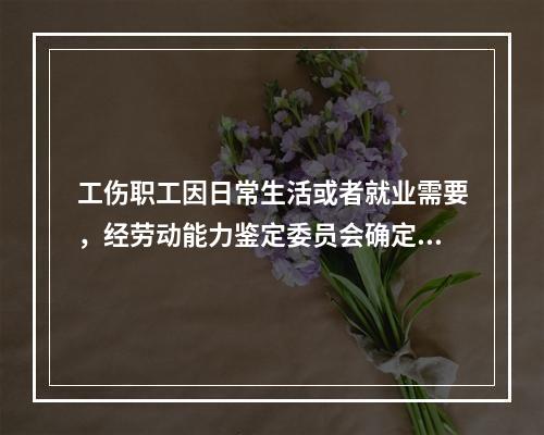 工伤职工因日常生活或者就业需要，经劳动能力鉴定委员会确定，安