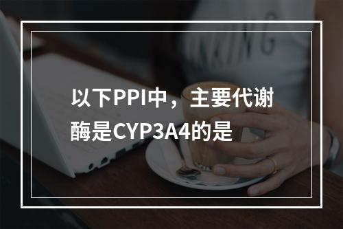 以下PPI中，主要代谢酶是CYP3A4的是