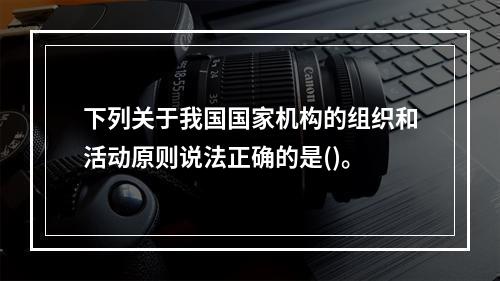 下列关于我国国家机构的组织和活动原则说法正确的是()。