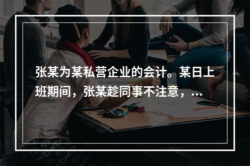 张某为某私营企业的会计。某日上班期间，张某趁同事不注意，用所