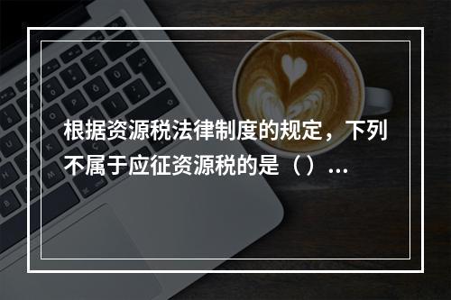 根据资源税法律制度的规定，下列不属于应征资源税的是（ ）。