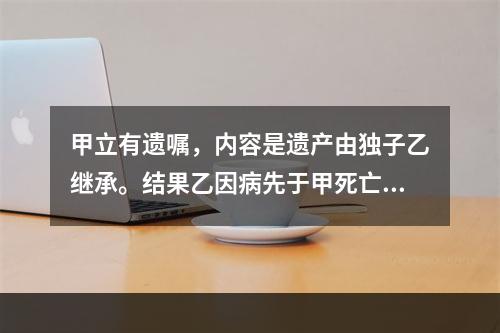 甲立有遗嘱，内容是遗产由独子乙继承。结果乙因病先于甲死亡。甲