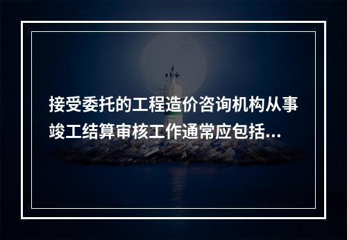 接受委托的工程造价咨询机构从事竣工结算审核工作通常应包括（）