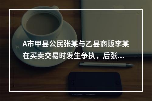 A市甲县公民张某与乙县商贩李某在买卖交易时发生争执，后张某将