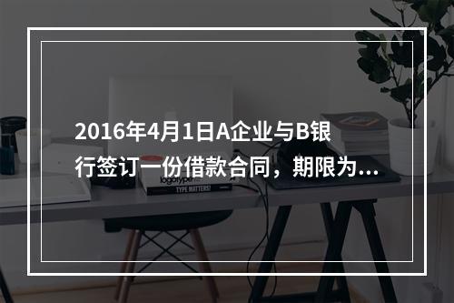 2016年4月1日A企业与B银行签订一份借款合同，期限为1年