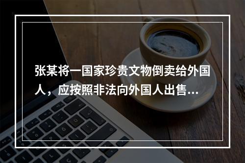 张某将一国家珍贵文物倒卖给外国人，应按照非法向外国人出售珍贵