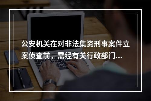 公安机关在对非法集资刑事案件立案侦查前，需经有关行政部门对非