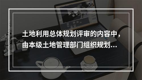 土地利用总体规划评审的内容中，由本级土地管理部门组织规划成果