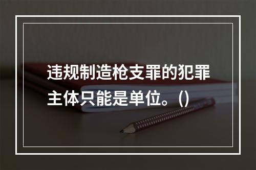 违规制造枪支罪的犯罪主体只能是单位。()