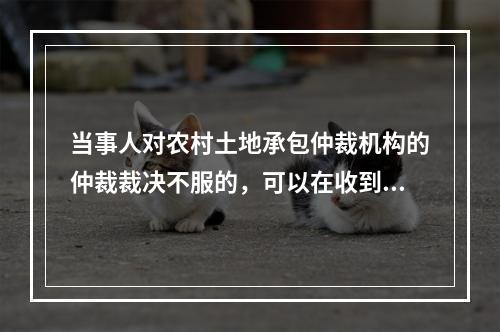 当事人对农村土地承包仲裁机构的仲裁裁决不服的，可以在收到裁决