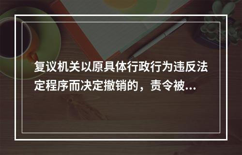 复议机关以原具体行政行为违反法定程序而决定撤销的，责令被申请