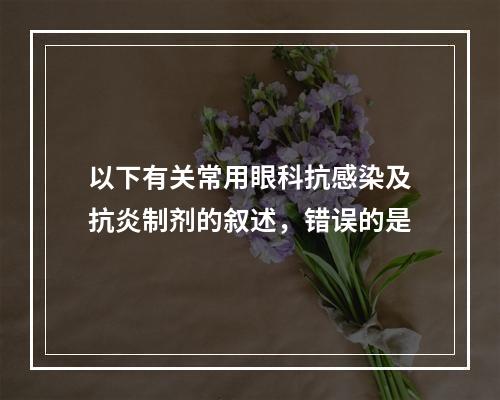 以下有关常用眼科抗感染及抗炎制剂的叙述，错误的是