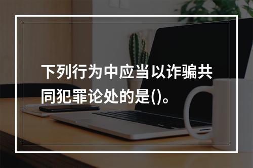 下列行为中应当以诈骗共同犯罪论处的是()。