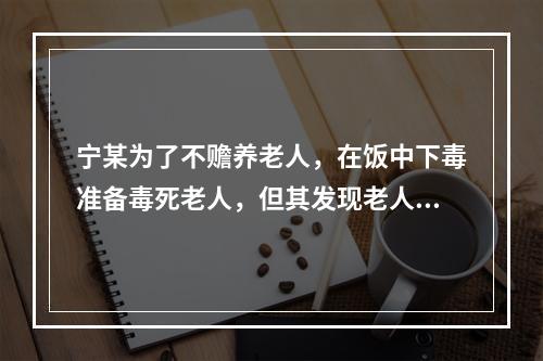 宁某为了不赡养老人，在饭中下毒准备毒死老人，但其发现老人与邻