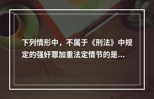 下列情形中，不属于《刑法》中规定的强奸罪加重法定情节的是()