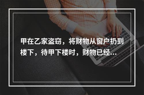 甲在乙家盗窃，将财物从窗户扔到楼下，待甲下楼时，财物已经被路