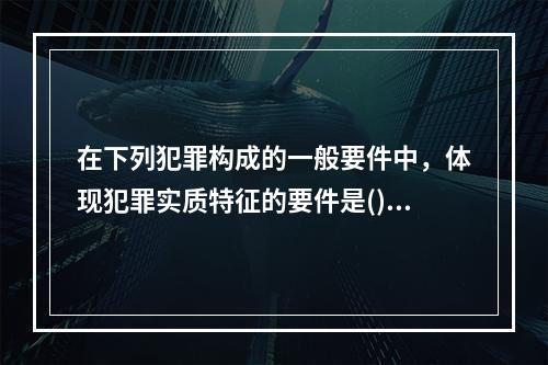 在下列犯罪构成的一般要件中，体现犯罪实质特征的要件是()。